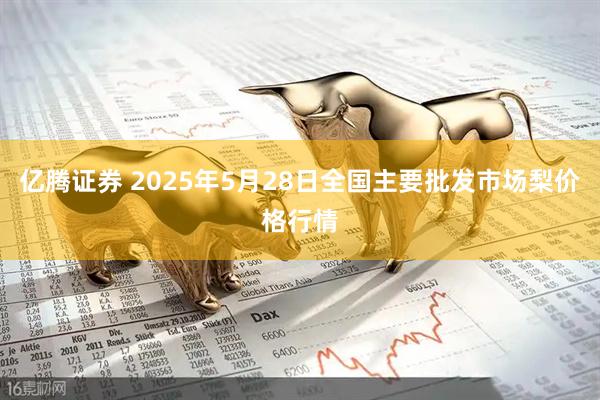 亿腾证券 2025年5月28日全国主要批发市场梨价格行情