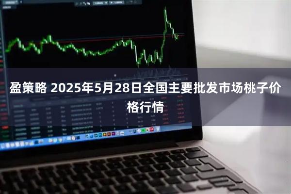 盈策略 2025年5月28日全国主要批发市场桃子价格行情