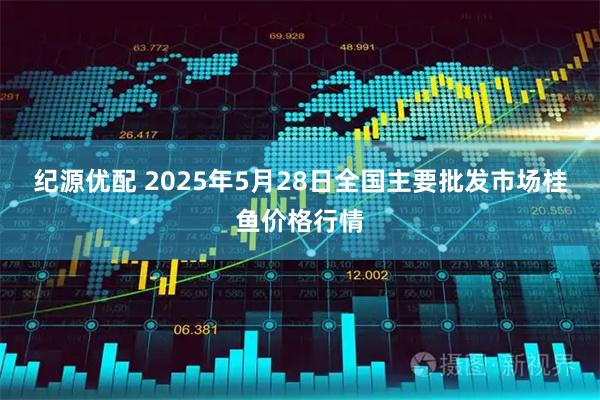 纪源优配 2025年5月28日全国主要批发市场桂鱼价格行情