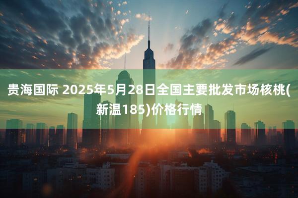 贵海国际 2025年5月28日全国主要批发市场核桃(新温185)价格行情