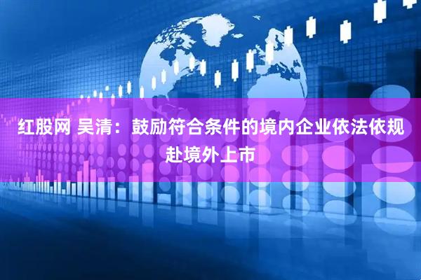 红股网 吴清：鼓励符合条件的境内企业依法依规赴境外上市