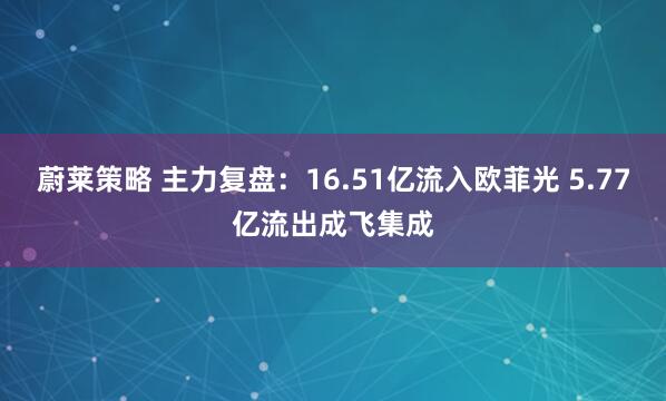 蔚莱策略 主力复盘：16.51亿流入欧菲光 5.77亿流出成飞集成