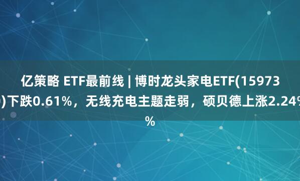 亿策略 ETF最前线 | 博时龙头家电ETF(159730)下跌0.61%,无线充电主题走弱,硕贝德上涨2.24%