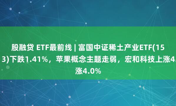 股融贷 ETF最前线 | 富国中证稀土产业ETF(159713)下跌1.41%，苹果概念主题走弱，宏和科技上涨4.0%
