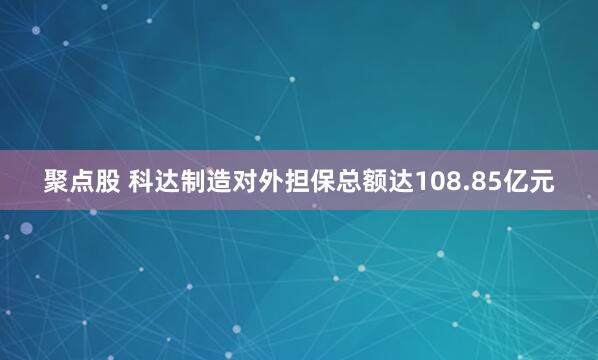 聚点股 科达制造对外担保总额达108.85亿元