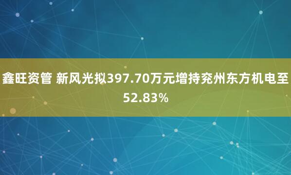 鑫旺资管 新风光拟397.70万元增持兖州东方机电至52.83%