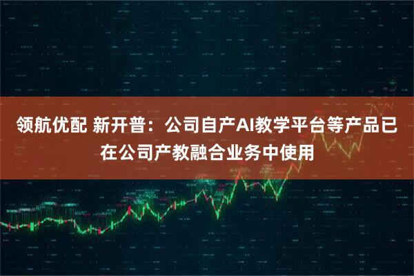 领航优配 新开普：公司自产AI教学平台等产品已在公司产教融合业务中使用