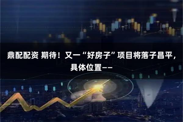 鼎配配资 期待!又一“好房子”项目将落子昌平,具体位置——