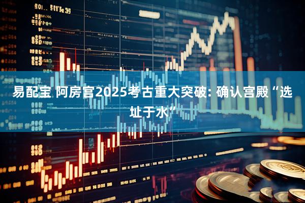 易配宝 阿房宫2025考古重大突破: 确认宫殿“选址于水”