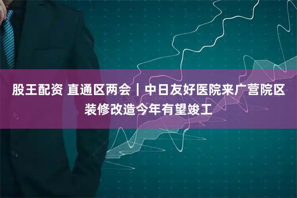 股王配资 直通区两会｜中日友好医院来广营院区装修改造今年有望竣工