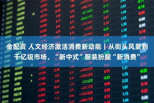 金配资 人文经济激活消费新动能｜从街头风景到千亿级市场，“新中式”服装扮靓“新消费”