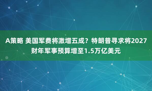 A策略 美国军费将激增五成？特朗普寻求将2027财年军事预算增至1.5万亿美元