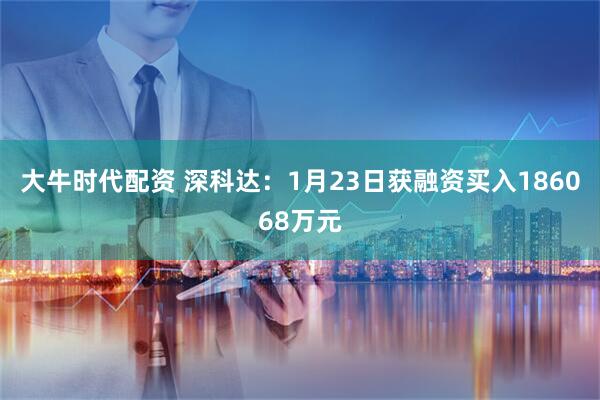 大牛时代配资 深科达：1月23日获融资买入186068万元