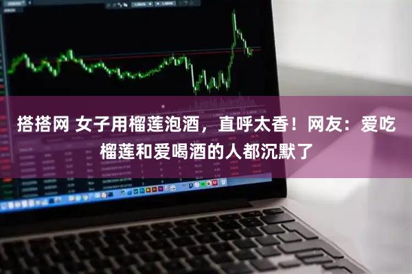 搭搭网 女子用榴莲泡酒，直呼太香！网友：爱吃榴莲和爱喝酒的人都沉默了