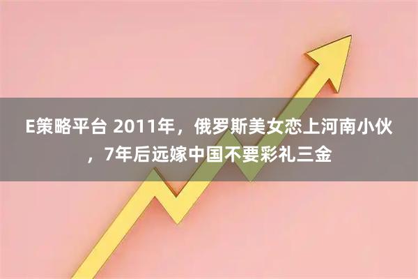 E策略平台 2011年,俄罗斯美女恋上河南小伙,7年后远嫁中国不要彩礼三金