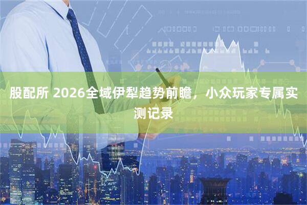 股配所 2026全域伊犁趋势前瞻，小众玩家专属实测记录