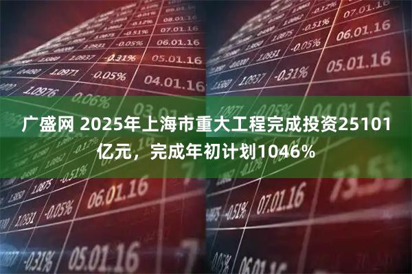 广盛网 2025年上海市重大工程完成投资25101亿元，完成年初计划1046%