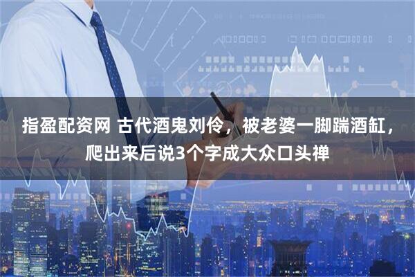 指盈配资网 古代酒鬼刘伶,被老婆一脚踹酒缸,爬出来后说3个字成大众口头禅