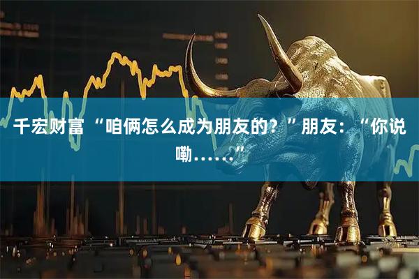 千宏财富 “咱俩怎么成为朋友的？”朋友：“你说嘞……”