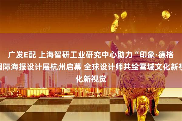 广发E配 上海智研工业研究中心助力“印象·德格”国际海报设计展杭州启幕 全球设计师共绘雪域文化新视觉
