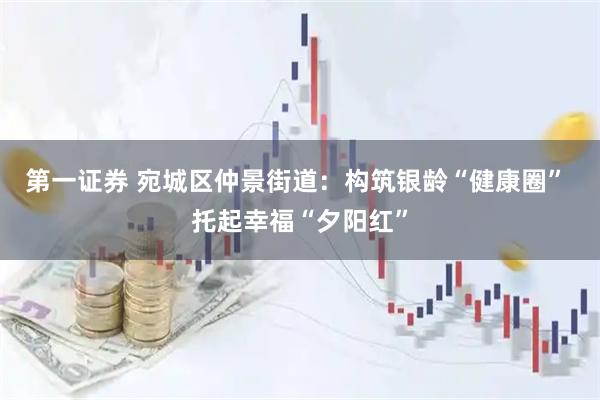 第一证券 宛城区仲景街道:构筑银龄“健康圈” 托起幸福“夕阳红”