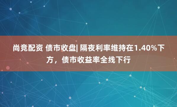 尚竞配资 债市收盘| 隔夜利率维持在1.40%下方，债市收益率全线下行