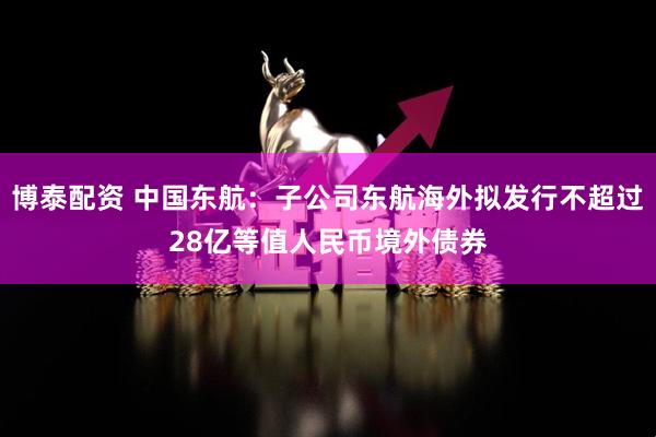 博泰配资 中国东航：子公司东航海外拟发行不超过28亿等值人民币境外债券