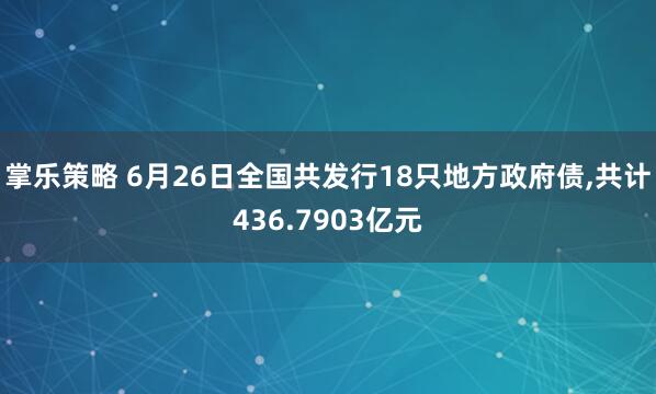 掌乐策略 6月26日全国共发行18只地方政府债,共计436.7903亿元