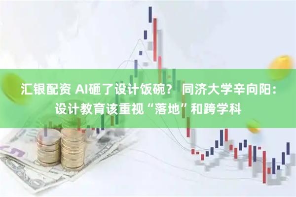 汇银配资 AI砸了设计饭碗？ 同济大学辛向阳：设计教育该重视“落地”和跨学科