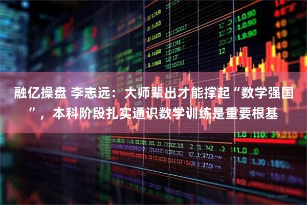 融亿操盘 李志远：大师辈出才能撑起“数学强国”，本科阶段扎实通识数学训练是重要根基