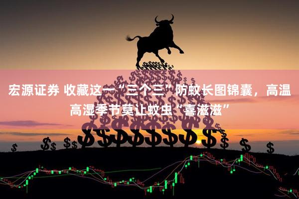 宏源证券 收藏这一“三个三”防蚊长图锦囊，高温高湿季节莫让蚊虫“喜滋滋”