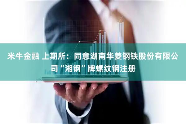米牛金融 上期所：同意湖南华菱钢铁股份有限公司“湘钢”牌螺纹钢注册